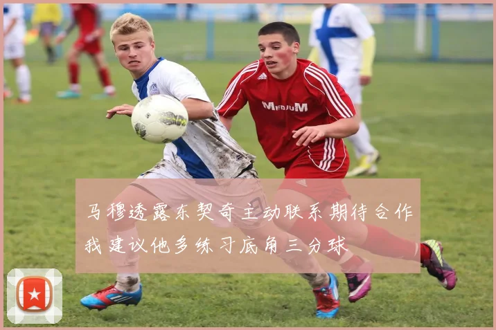 马穆透露东契奇主动联系期待合作我建议他多练习底角三分球
