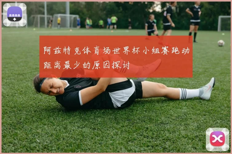 阿兹特克体育场世界杯小组赛跑动距离最少的原因探讨