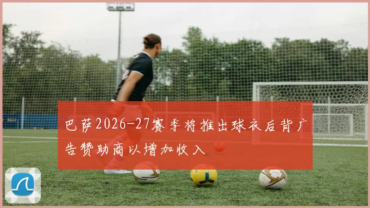 巴萨2026-27赛季将推出球衣后背广告赞助商以增加收入