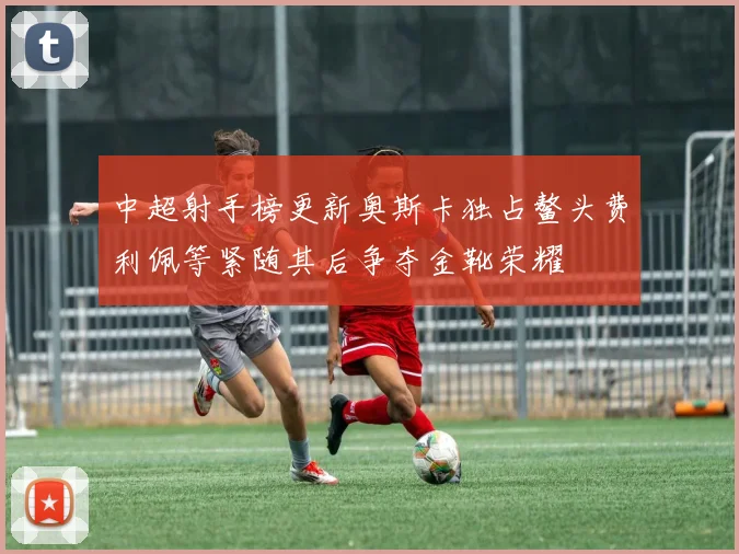 中超射手榜更新奥斯卡独占鳌头费利佩等紧随其后争夺金靴荣耀