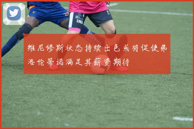 维尼修斯状态持续出色或将促使弗洛伦蒂诺满足其薪资期待
