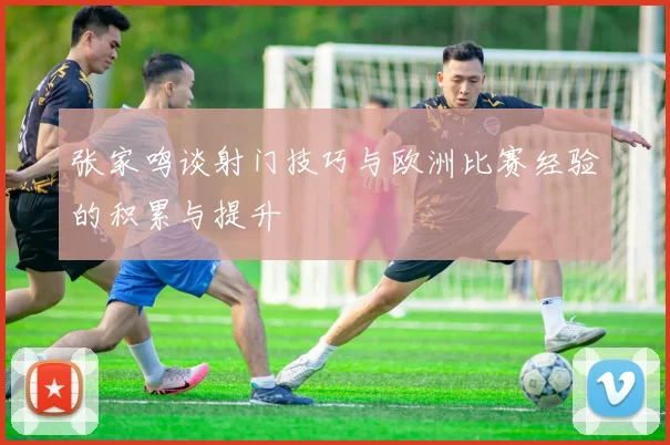 张家鸣谈射门技巧与欧洲比赛经验的积累与提升