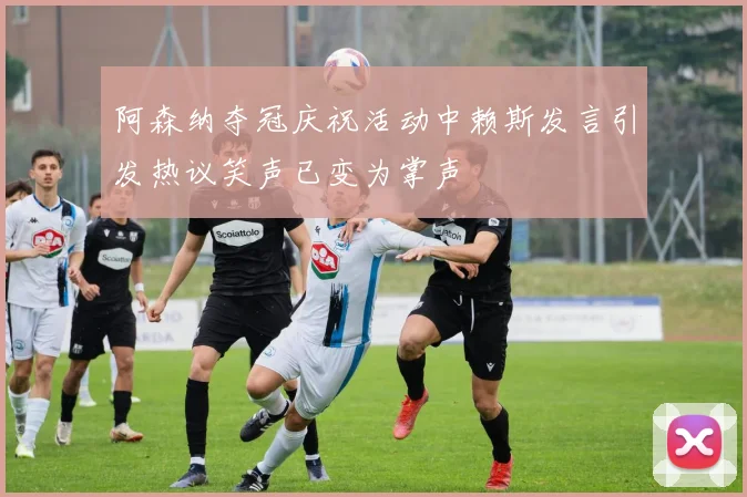 阿森纳夺冠庆祝活动中赖斯发言引发热议笑声已变为掌声