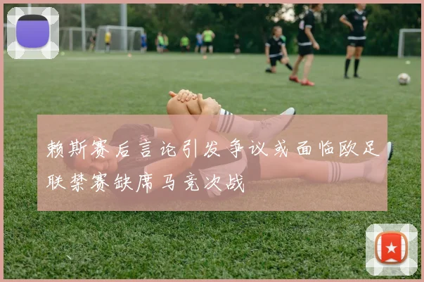赖斯赛后言论引发争议或面临欧足联禁赛缺席马竞次战