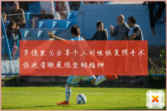 罗德里戈分享个人训练恢复照手术伤疤清晰展现坚韧精神