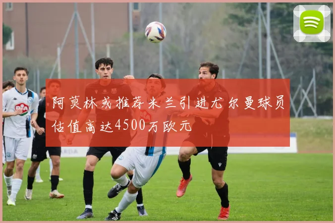 阿莫林或推荐米兰引进尤尔曼球员估值高达4500万欧元
