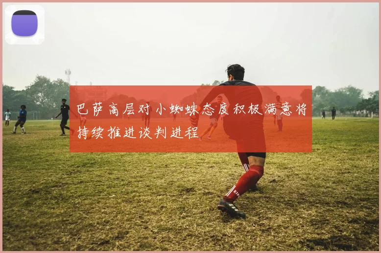 巴萨高层对小蜘蛛态度积极满意将持续推进谈判进程