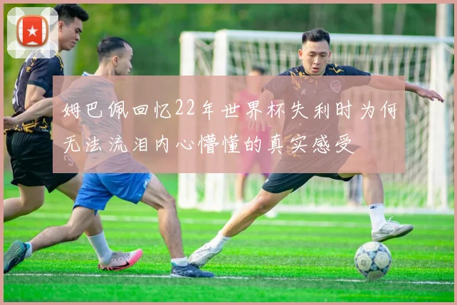 姆巴佩回忆22年世界杯失利时为何无法流泪内心懵懂的真实感受