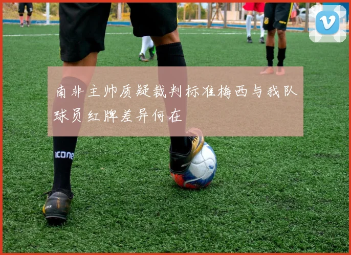 南非主帅质疑裁判标准梅西与我队球员红牌差异何在