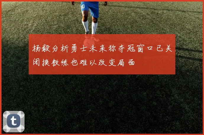 杨毅分析勇士未来称夺冠窗口已关闭换教练也难以改变局面