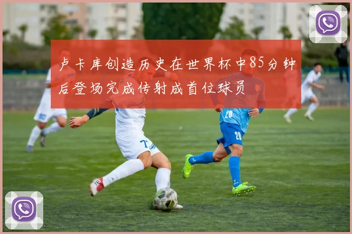 卢卡库创造历史在世界杯中85分钟后登场完成传射成首位球员