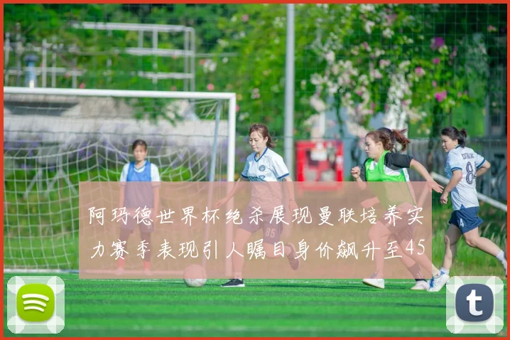 阿玛德世界杯绝杀展现曼联培养实力赛季表现引人瞩目身价飙升至4500万欧