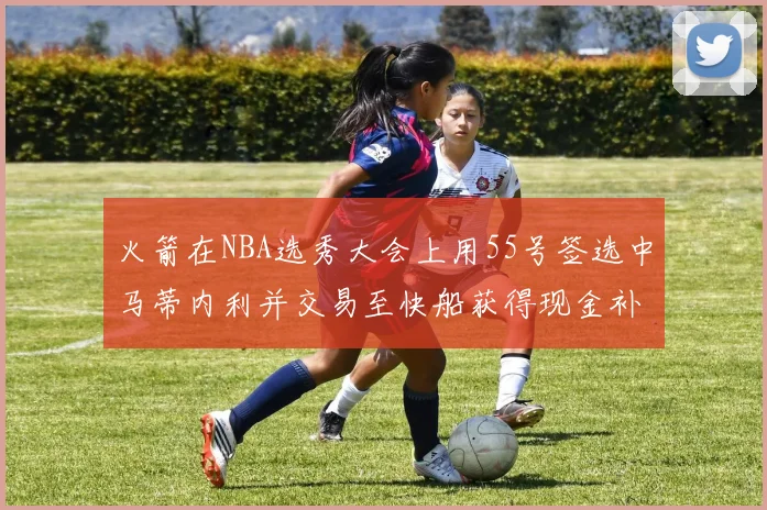 火箭在NBA选秀大会上用55号签选中马蒂内利并交易至快船获得现金补偿