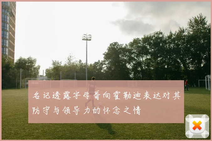 名记透露字母哥向霍勒迪表达对其防守与领导力的怀念之情